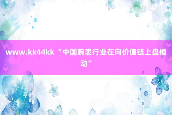 www.kk44kk “中国腕表行业在向价值链上盘桓动”