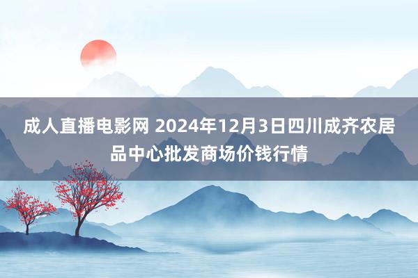 成人直播电影网 2024年12月3日四川成齐农居品中心批发商场价钱行情