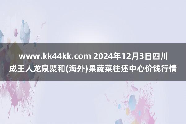 www.kk44kk.com 2024年12月3日四川成王人龙泉聚和(海外)果蔬菜往还中心价钱行情