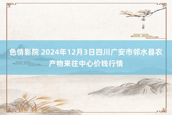 色情影院 2024年12月3日四川广安市邻水县农产物来往中心价钱行情