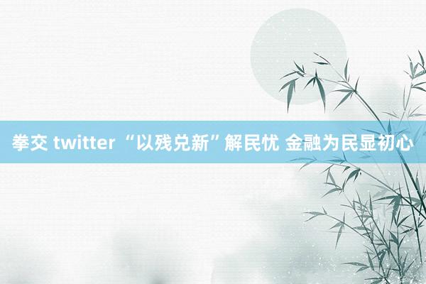 拳交 twitter “以残兑新”解民忧 金融为民显初心