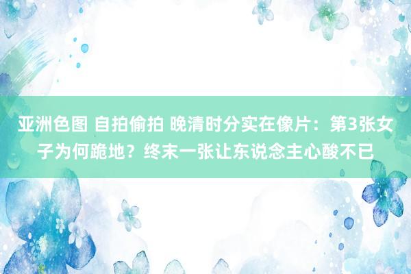 亚洲色图 自拍偷拍 晚清时分实在像片：第3张女子为何跪地？终末一张让东说念主心酸不已