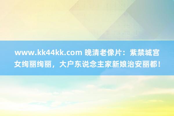 www.kk44kk.com 晚清老像片：紫禁城宫女绚丽绚丽，大户东说念主家新娘治安丽都！