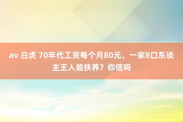 av 白虎 70年代工资每个月80元，一家8口东谈主王人能扶养？你信吗