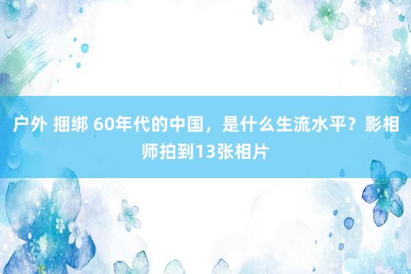 户外 捆绑 60年代的中国，是什么生流水平？影相师拍到13张相片