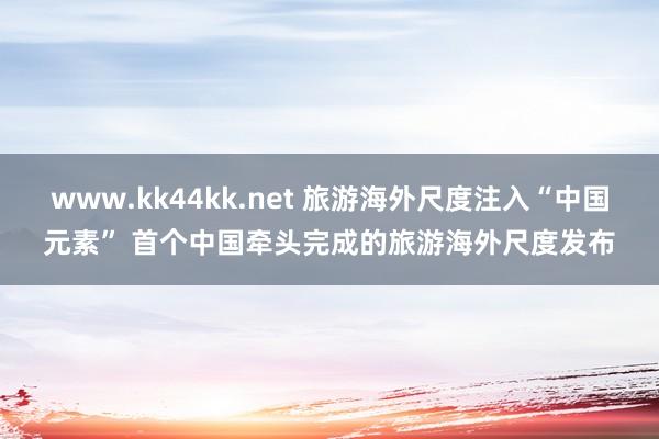 www.kk44kk.net 旅游海外尺度注入“中国元素” 首个中国牵头完成的旅游海外尺度发布