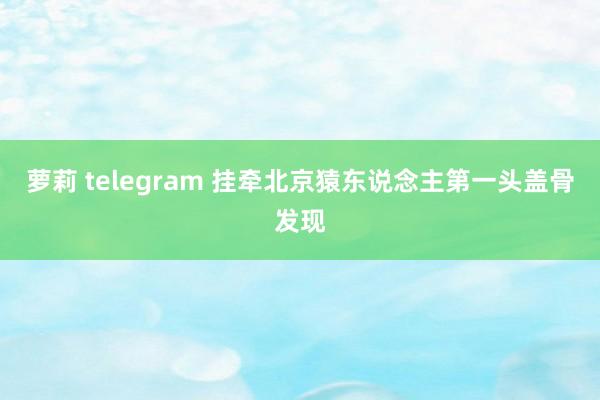 萝莉 telegram 挂牵北京猿东说念主第一头盖骨发现