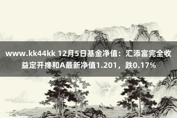 www.kk44kk 12月5日基金净值：汇添富完全收益定开搀和A最新净值1.201，跌0.17%