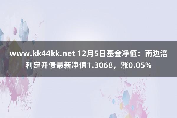 www.kk44kk.net 12月5日基金净值：南边涪利定开债最新净值1.3068，涨0.05%