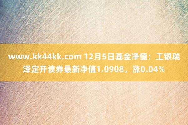 www.kk44kk.com 12月5日基金净值：工银瑞泽定开债券最新净值1.0908，涨0.04%