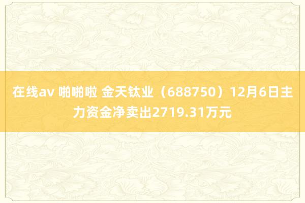 在线av 啪啪啦 金天钛业（688750）12月6日主力资金净卖出2719.31万元