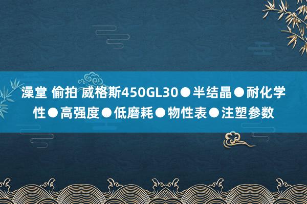 澡堂 偷拍 威格斯450GL30●半结晶●耐化学性●高强度●低磨耗●物性表●注塑参数