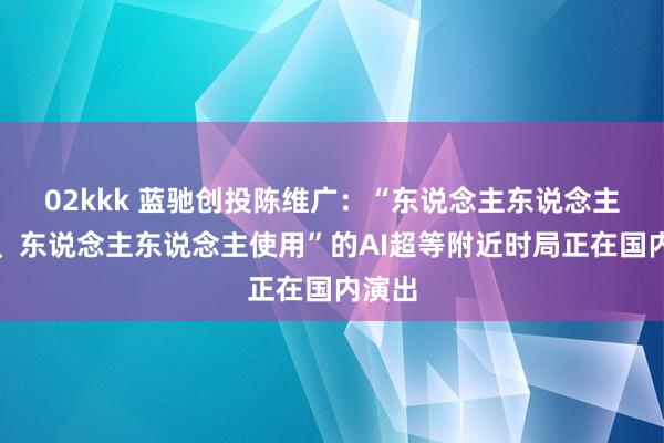 02kkk 蓝驰创投陈维广：“东说念主东说念主创造、东说念主东说念主使用”的AI超等附近时局正在国内演出