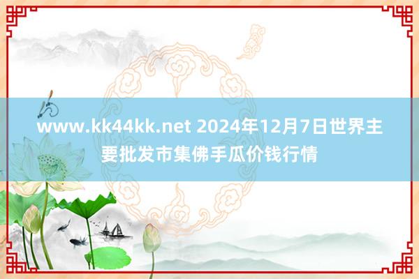 www.kk44kk.net 2024年12月7日世界主要批发市集佛手瓜价钱行情