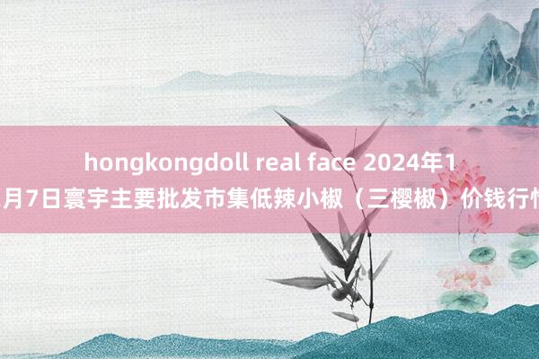 hongkongdoll real face 2024年12月7日寰宇主要批发市集低辣小椒（三樱椒）价钱行情