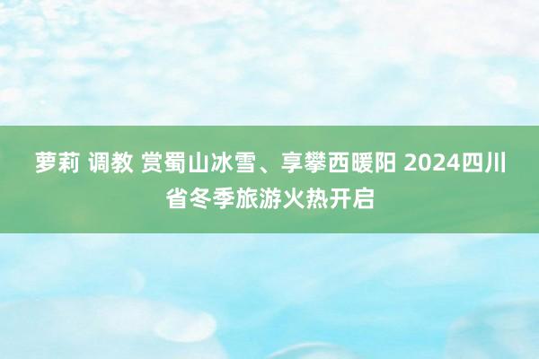 萝莉 调教 赏蜀山冰雪、享攀西暖阳 2024四川省冬季旅游火热开启