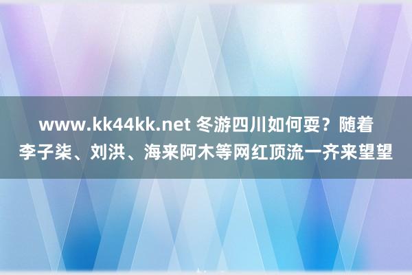 www.kk44kk.net 冬游四川如何耍？随着李子柒、刘洪、海来阿木等网红顶流一齐来望望