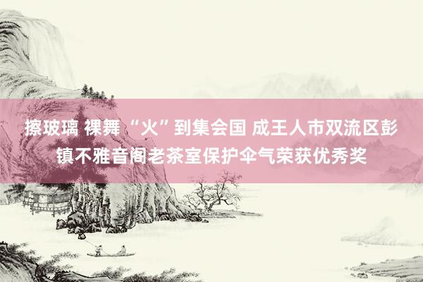 擦玻璃 裸舞 “火”到集会国 成王人市双流区彭镇不雅音阁老茶室保护伞气荣获优秀奖