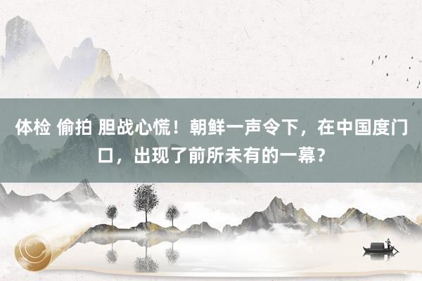 体检 偷拍 胆战心慌！朝鲜一声令下，在中国度门口，出现了前所未有的一幕？