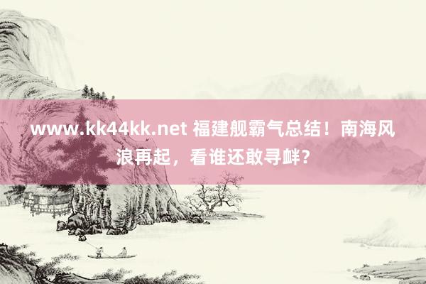 www.kk44kk.net 福建舰霸气总结！南海风浪再起，看谁还敢寻衅？