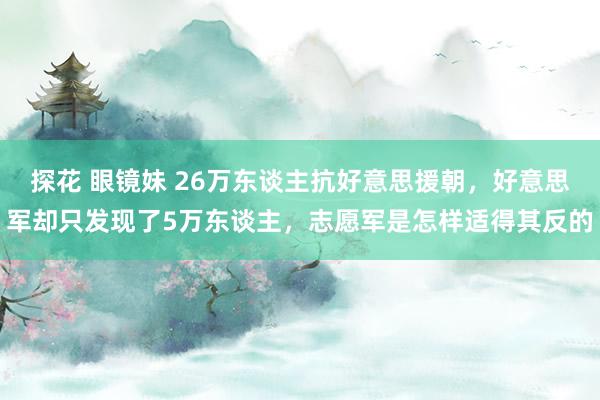 探花 眼镜妹 26万东谈主抗好意思援朝，好意思军却只发现了5万东谈主，志愿军是怎样适得其反的