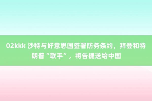 02kkk 沙特与好意思国签署防务条约，拜登和特朗普“联手”，将告捷送给中国