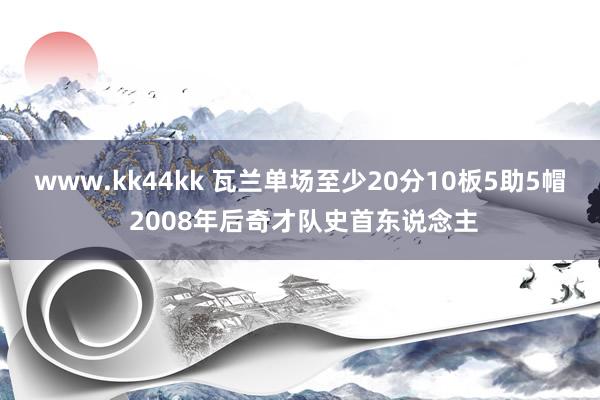 www.kk44kk 瓦兰单场至少20分10板5助5帽 2008年后奇才队史首东说念主