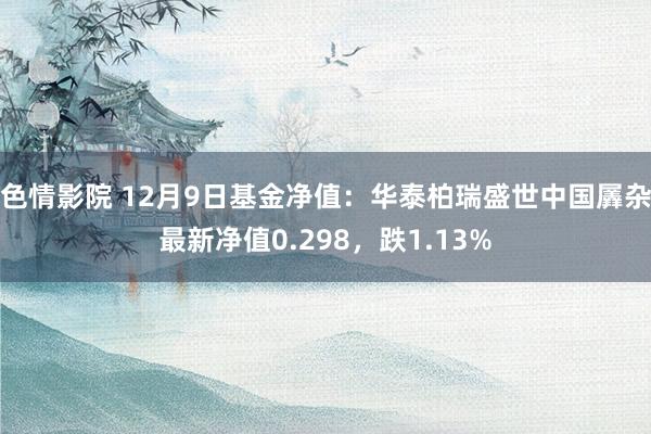 色情影院 12月9日基金净值：华泰柏瑞盛世中国羼杂最新净值0.298，跌1.13%