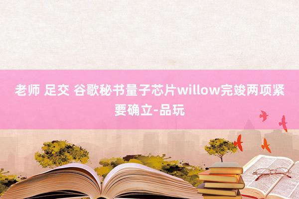 老师 足交 谷歌秘书量子芯片willow完竣两项紧要确立-品玩