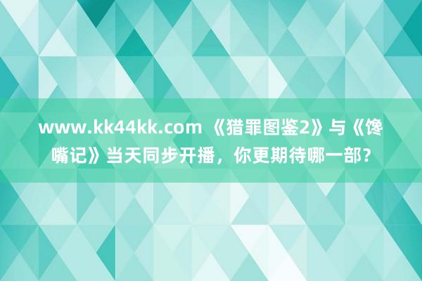 www.kk44kk.com 《猎罪图鉴2》与《馋嘴记》当天同步开播，你更期待哪一部？