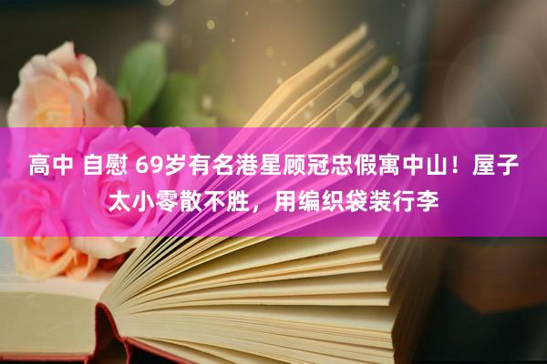 高中 自慰 69岁有名港星顾冠忠假寓中山！屋子太小零散不胜，用编织袋装行李