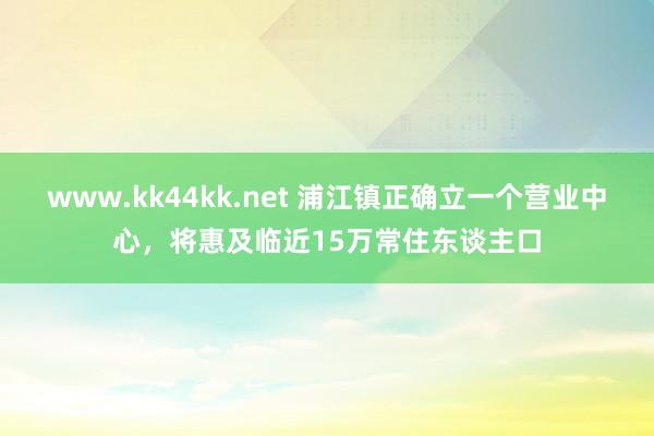 www.kk44kk.net 浦江镇正确立一个营业中心，将惠及临近15万常住东谈主口