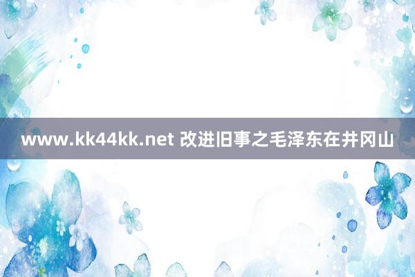 www.kk44kk.net 改进旧事之毛泽东在井冈山