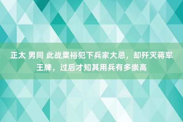 正太 男同 此战粟裕犯下兵家大忌，却歼灭蒋军王牌，过后才知其用兵有多崇高