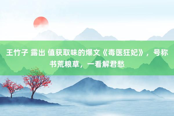 王竹子 露出 值获取味的爆文《毒医狂妃》，号称书荒粮草，一看解君愁