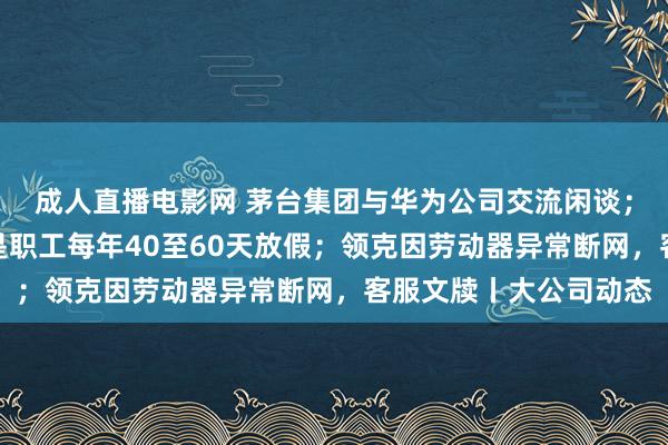 成人直播电影网 茅台集团与华为公司交流闲谈；于东来：胖东来方针是职工每年40至60天放假；领克因劳动器异常断网，客服文牍丨大公司动态