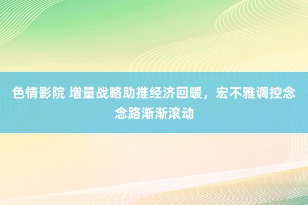 色情影院 增量战略助推经济回暖，宏不雅调控念念路渐渐滚动