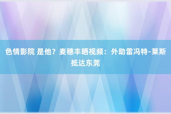 色情影院 是他？麦穗丰晒视频：外助雷冯特-莱斯抵达东莞