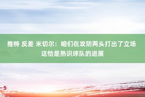 推特 反差 米切尔：咱们在攻防两头打出了立场 这恰是熟识球队的进展