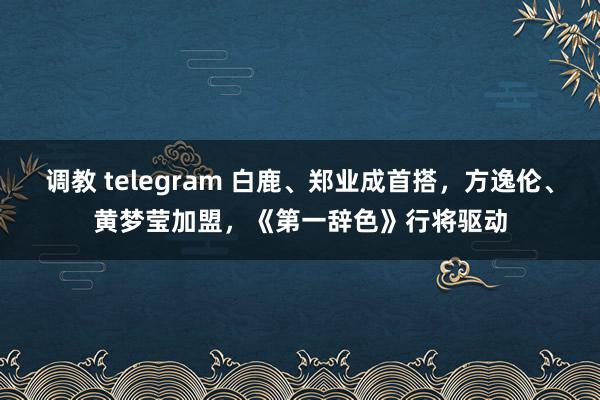 调教 telegram 白鹿、郑业成首搭，方逸伦、黄梦莹加盟，《第一辞色》行将驱动