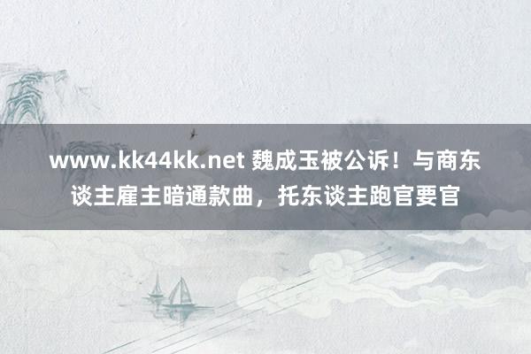 www.kk44kk.net 魏成玉被公诉！与商东谈主雇主暗通款曲，托东谈主跑官要官