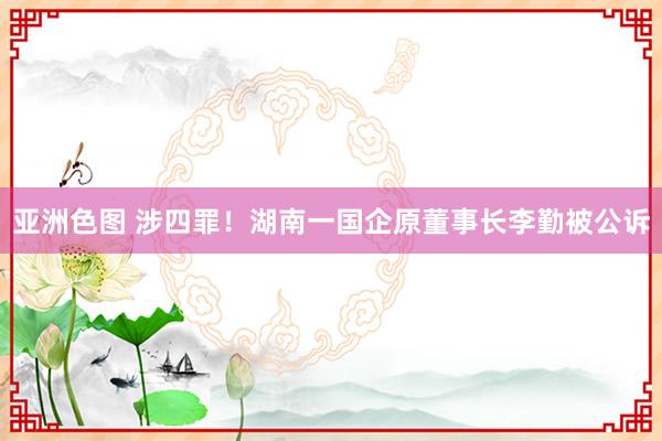 亚洲色图 涉四罪！湖南一国企原董事长李勤被公诉