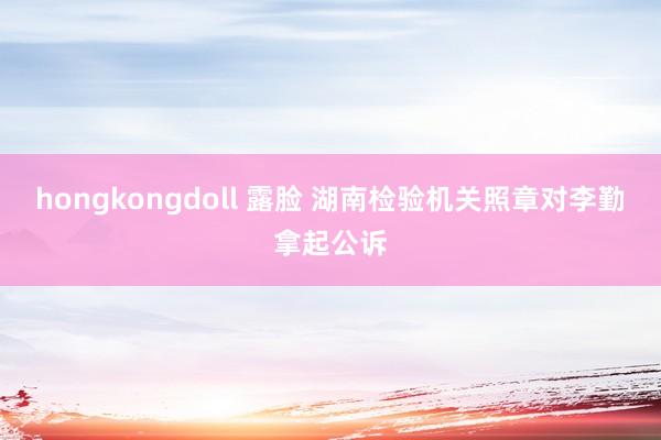 hongkongdoll 露脸 湖南检验机关照章对李勤拿起公诉