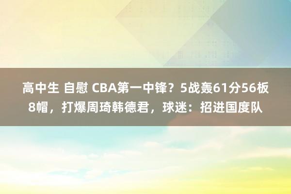 高中生 自慰 CBA第一中锋？5战轰61分56板8帽，打爆周琦韩德君，球迷：招进国度队