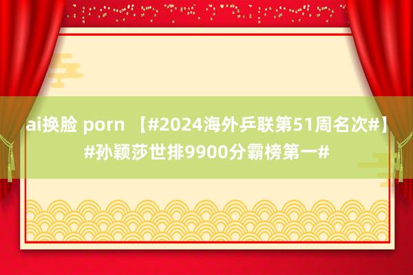 ai换脸 porn 【#2024海外乒联第51周名次#】#孙颖莎世排9900分霸榜第一#