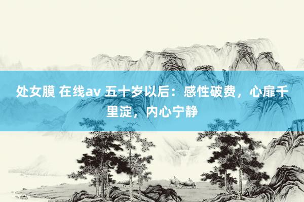 处女膜 在线av 五十岁以后：感性破费，心扉千里淀，内心宁静