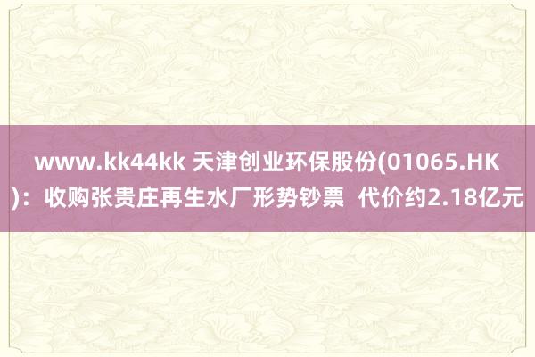 www.kk44kk 天津创业环保股份(01065.HK)：收购张贵庄再生水厂形势钞票  代价约2.18亿元