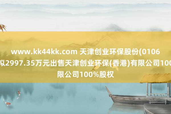 www.kk44kk.com 天津创业环保股份(01065.HK)拟2997.35万元出售天津创业环保(香港)有限公司100%股权