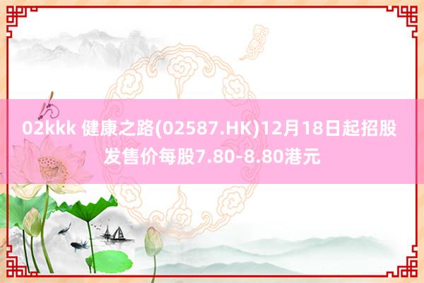 02kkk 健康之路(02587.HK)12月18日起招股 发售价每股7.80-8.80港元