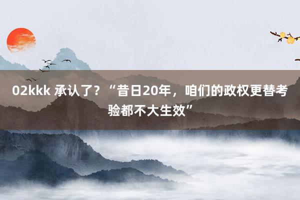 02kkk 承认了？“昔日20年，咱们的政权更替考验都不大生效”